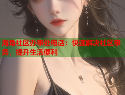 海角社区办事处电话：快速解决社区事务，提升生活便利