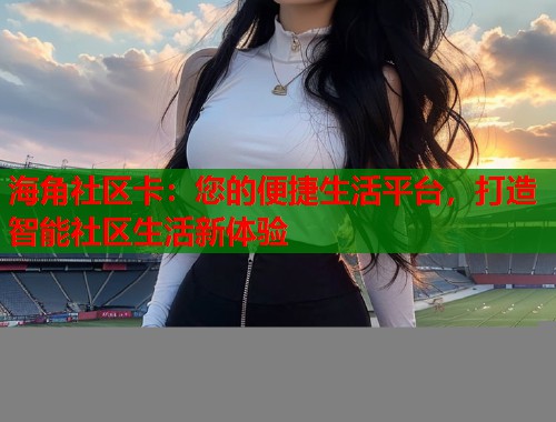 海角社区卡：您的便捷生活平台，打造智能社区生活新体验