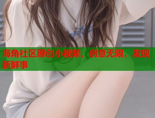 海角社区原创小视频，创意无限，发现新鲜事