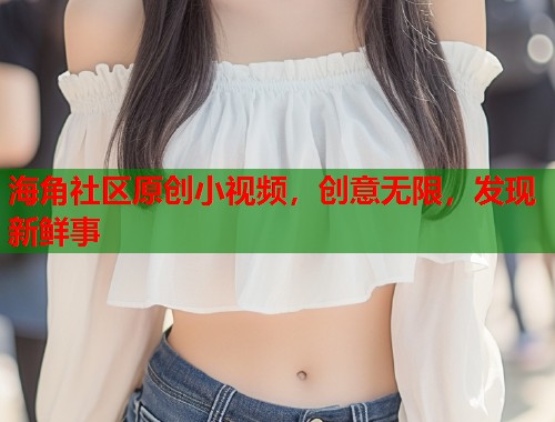 海角社区原创小视频，创意无限，发现新鲜事