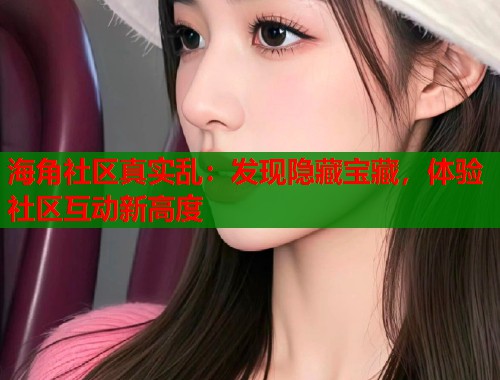 海角社区真实乱：发现隐藏宝藏，体验社区互动新高度