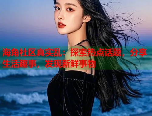 海角社区真实乱：探索热点话题，分享生活趣事，发现新鲜事物