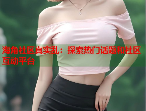 海角社区真实乱：探索热门话题和社区互动平台