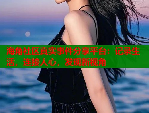 海角社区真实事件分享平台：记录生活，连接人心，发现新视角