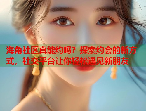 海角社区真能约吗？探索约会的新方式，社交平台让你轻松遇见新朋友