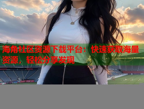 海角社区资源下载平台：快速获取海量资源，轻松分享发现