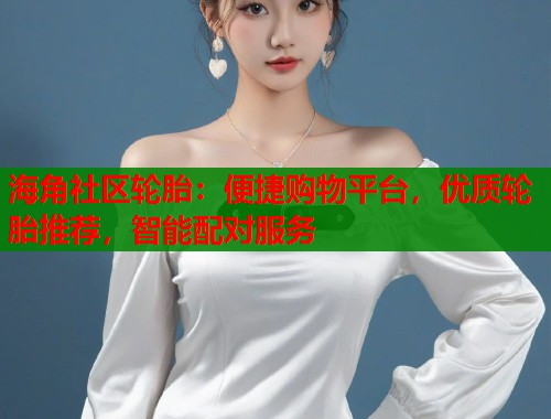海角社区轮胎：便捷购物平台，优质轮胎推荐，智能配对服务