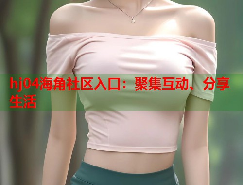 hj04海角社区入口：聚集互动、分享生活