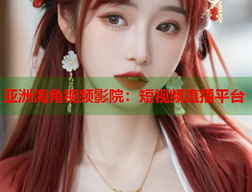 亚洲海角视频影院：短视频直播平台