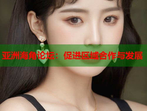 亚洲海角论坛：促进区域合作与发展