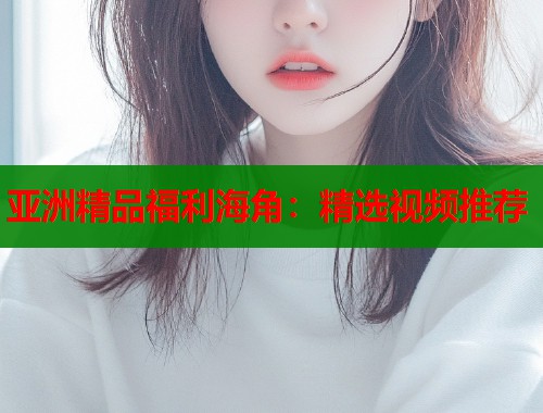 亚洲精品福利海角：精选视频推荐