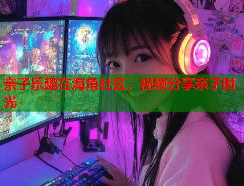 亲子乐趣在海角社区，视频分享亲子时光