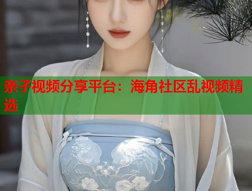 亲子视频分享平台：海角社区乱视频精选