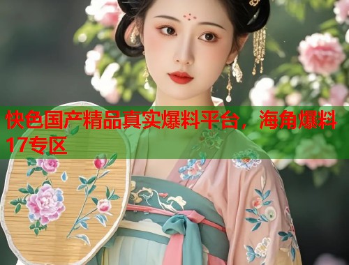 快色国产精品真实爆料平台，海角爆料17专区