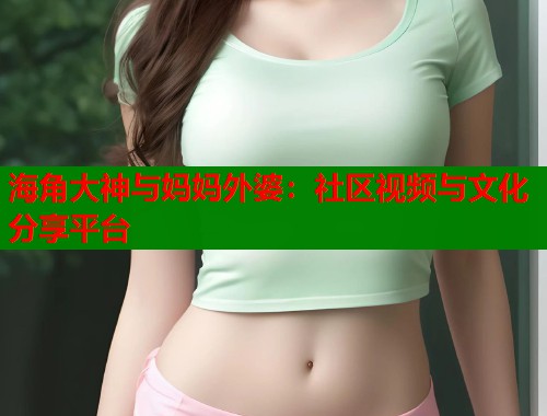 海角大神与妈妈外婆：社区视频与文化分享平台