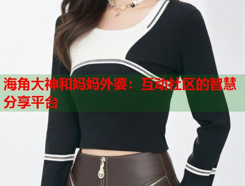 海角大神和妈妈外婆：互动社区的智慧分享平台