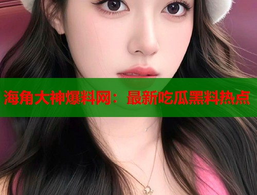 海角大神爆料网：最新吃瓜黑料热点