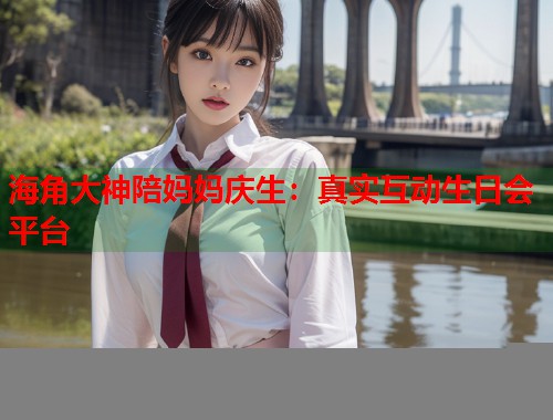 海角大神陪妈妈庆生：真实互动生日会平台