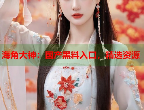 海角大神：国产黑料入口，精选资源