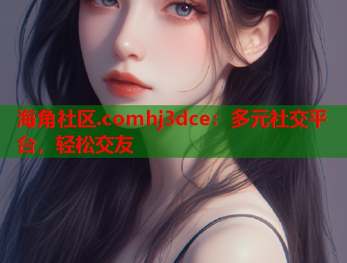 海角社区.comhj3dce：多元社交平台，轻松交友