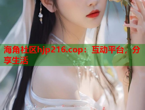 海角社区hjp216.cop：互动平台，分享生活
