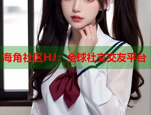 海角社区HJ：全球社交交友平台