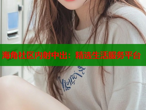 海角社区内射中出：精选生活服务平台