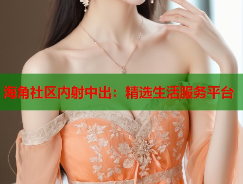 海角社区内射中出：精选生活服务平台