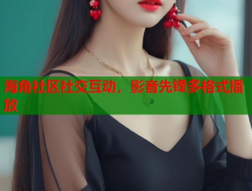海角社区社交互动，影音先锋多格式播放