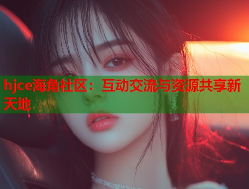 hjce海角社区：互动交流与资源共享新天地