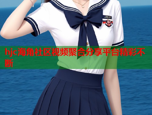 hjc海角社区视频聚合分享平台精彩不断
