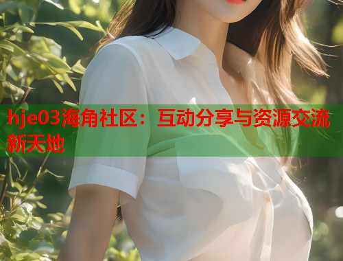 hje03海角社区：互动分享与资源交流新天地