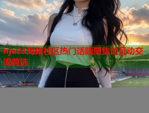 hje23海角社区热门话题聚集地互动交流首选