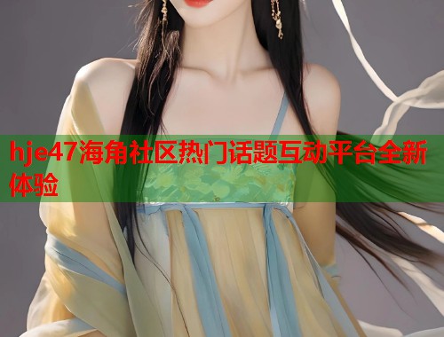 hje47海角社区热门话题互动平台全新体验