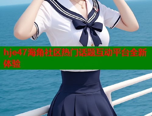 hje47海角社区热门话题互动平台全新体验