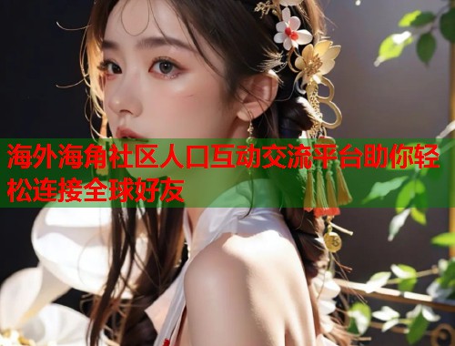 海外海角社区人口互动交流平台助你轻松连接全球好友