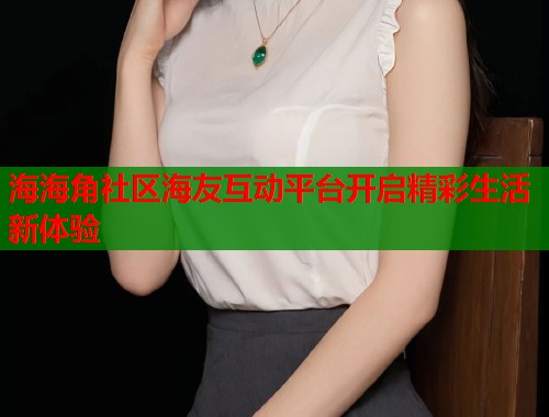 海海角社区海友互动平台开启精彩生活新体验