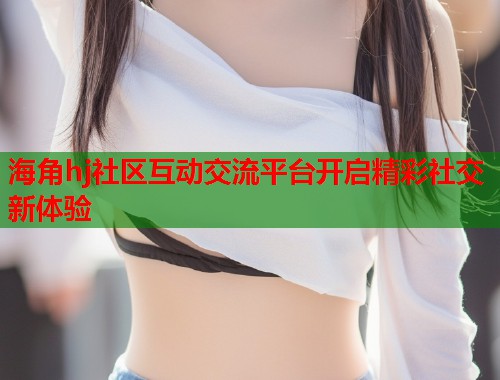 海角hj社区互动交流平台开启精彩社交新体验
