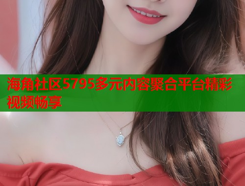 海角社区5795多元内容聚合平台精彩视频畅享
