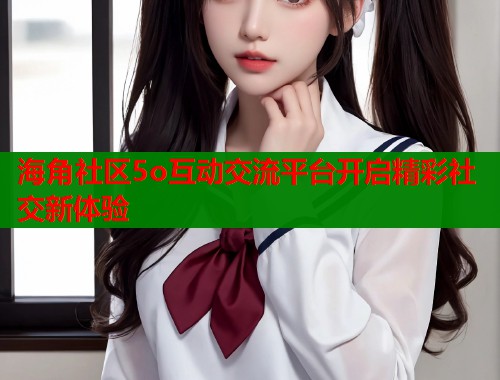 海角社区5o互动交流平台开启精彩社交新体验