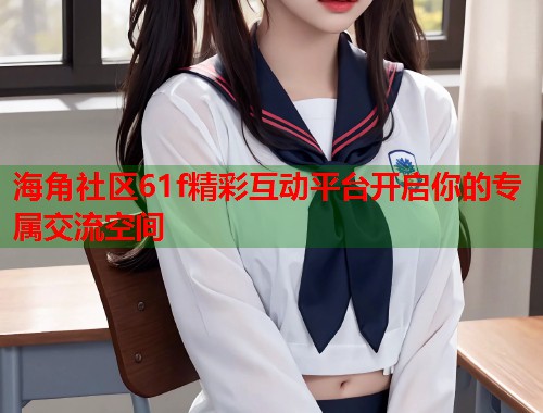 海角社区61f精彩互动平台开启你的专属交流空间