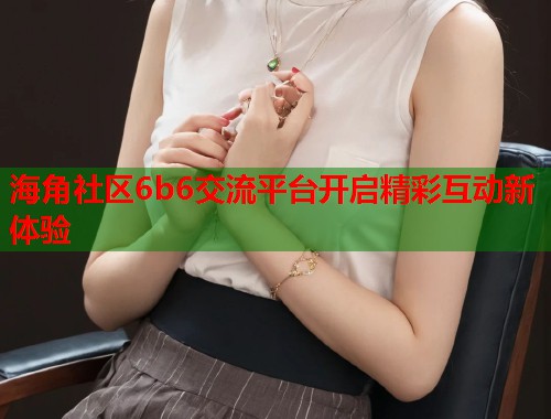 海角社区6b6交流平台开启精彩互动新体验