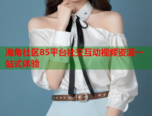 海角社区85平台社交互动视频资源一站式体验