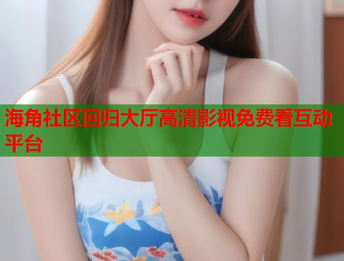 海角社区回归大厅高清影视免费看互动平台