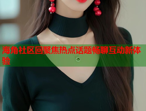 海角社区回聚焦热点话题畅聊互动新体验