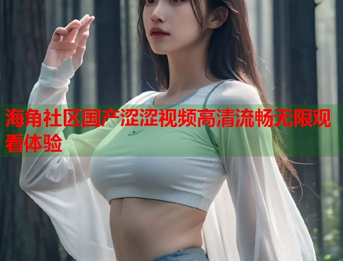 海角社区国产涩涩视频高清流畅无限观看体验