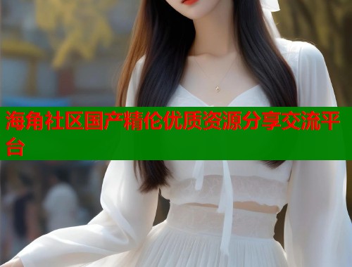 海角社区国产精伦优质资源分享交流平台
