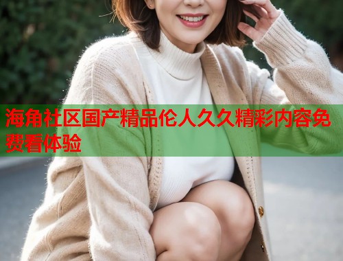 海角社区国产精品伦人久久精彩内容免费看体验