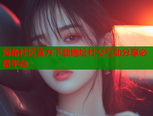 海角社区官方下载地址社交互动分享必备平台