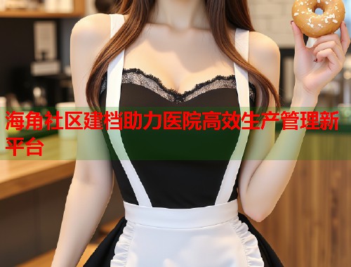 海角社区建档助力医院高效生产管理新平台